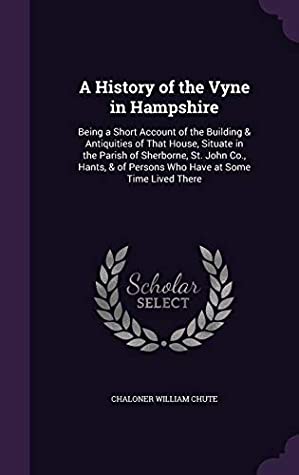 Full Download A History of the Vyne in Hampshire: Being a Short Account of the Building & Antiquities of That House, Situate in the Parish of Sherborne, St. John Co., Hants, & of Persons Who Have at Some Time Lived There - Chaloner William Chute file in PDF